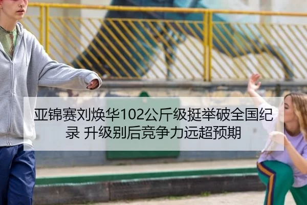 亚锦赛刘焕华102公斤级挺举破全国纪录 升级别后竞争力远超预期